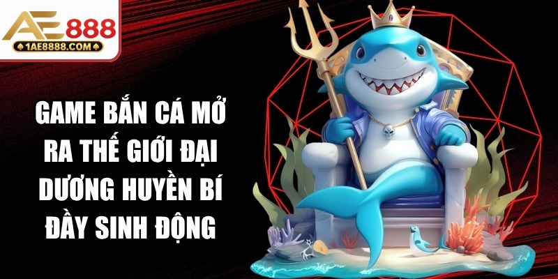 Game bắn cá mở ra một thế giới đại dương huyền bí đầy sinh động